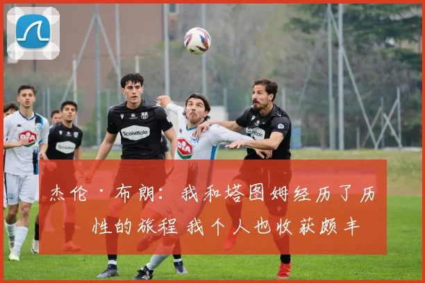 杰伦·布朗：我和塔图姆经历了历史性的旅程 我个人也收获颇丰