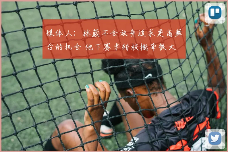 媒体人：林葳不会放弃追求更高舞台的机会 他下赛季转校概率很大