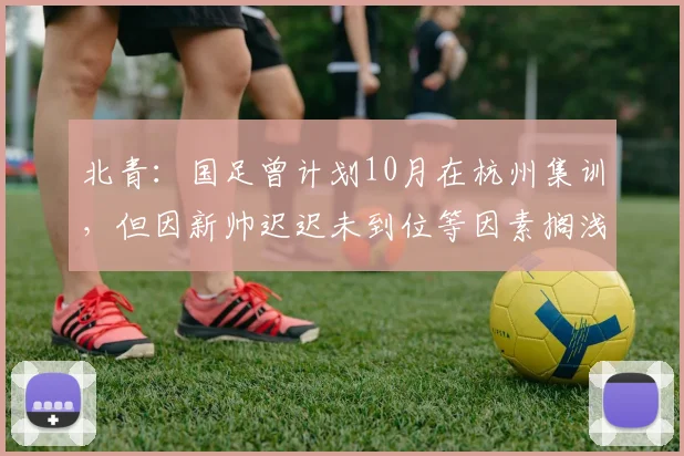 北青：国足曾计划10月在杭州集训，但因新帅迟迟未到位等因素搁浅