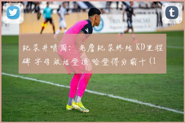 纪录井喷周：老詹纪录终结 KD里程碑 字母放话登顶 哈登得分前十(1)