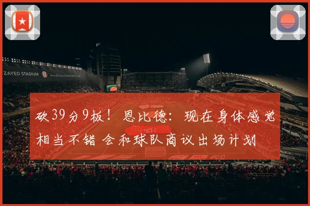 砍39分9板！恩比德：现在身体感觉相当不错 会和球队商议出场计划