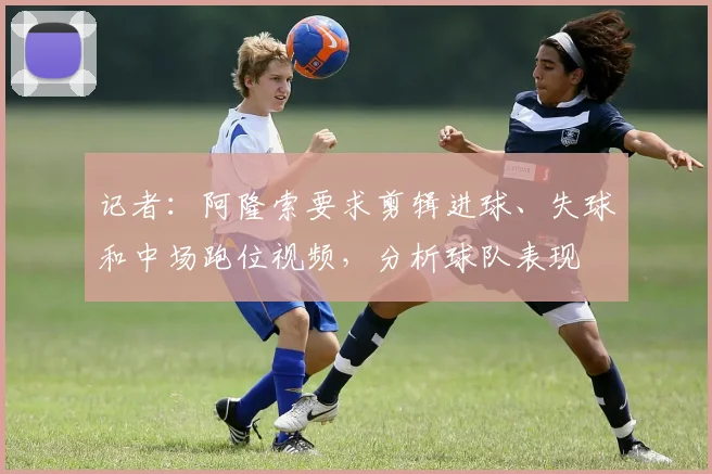 记者：阿隆索要求剪辑进球、失球和中场跑位视频，分析球队表现