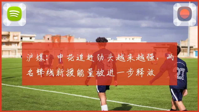 沪媒：申花追赶劲头越来越强，两名锋线新援能量被进一步释放
